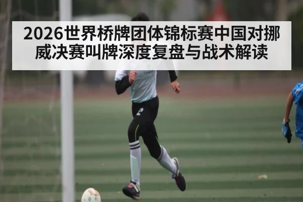2026世界桥牌团体锦标赛中国对挪威决赛叫牌深度复盘与战术解读