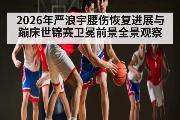 2026年严浪宇腰伤恢复进展与蹦床世锦赛卫冕前景全景观察